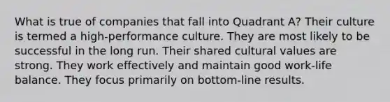 What is true of companies that fall into Quadrant A? Their culture is termed a high-performance culture. They are most likely to be successful in the long run. Their shared cultural values are strong. They work effectively and maintain good work-life balance. They focus primarily on bottom-line results.