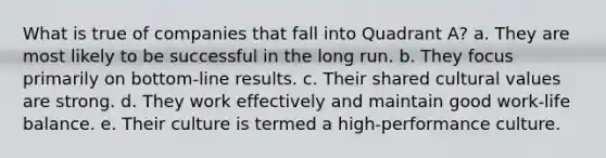 What is true of companies that fall into Quadrant A? a. They are most likely to be successful in the long run. b. They focus primarily on bottom-line results. c. Their shared cultural values are strong. d. They work effectively and maintain good work-life balance. e. Their culture is termed a high-performance culture.