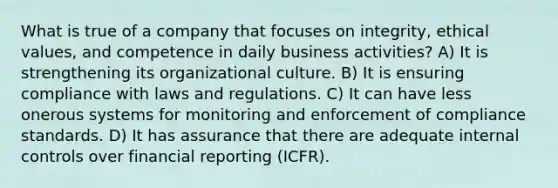 What is true of a company that focuses on integrity, ethical values, and competence in daily business activities? A) It is strengthening its organizational culture. B) It is ensuring compliance with laws and regulations. C) It can have less onerous systems for monitoring and enforcement of compliance standards. D) It has assurance that there are adequate internal controls over financial reporting (ICFR).