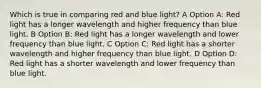 Which is true in comparing red and blue light? A Option A: Red light has a longer wavelength and higher frequency than blue light. B Option B: Red light has a longer wavelength and lower frequency than blue light. C Option C: Red light has a shorter wavelength and higher frequency than blue light. D Option D: Red light has a shorter wavelength and lower frequency than blue light.