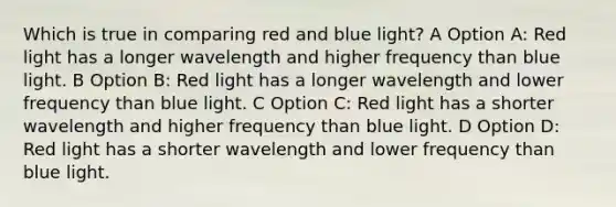 Which is true in comparing red and blue light? A Option A: Red light has a longer wavelength and higher frequency than blue light. B Option B: Red light has a longer wavelength and lower frequency than blue light. C Option C: Red light has a shorter wavelength and higher frequency than blue light. D Option D: Red light has a shorter wavelength and lower frequency than blue light.