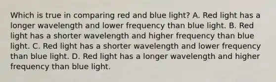 Which is true in comparing red and blue light? A. Red light has a longer wavelength and lower frequency than blue light. B. Red light has a shorter wavelength and higher frequency than blue light. C. Red light has a shorter wavelength and lower frequency than blue light. D. Red light has a longer wavelength and higher frequency than blue light.