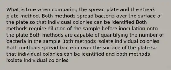 What is true when comparing the spread plate and the streak plate method. Both methods spread bacteria over the surface of the plate so that individual colonies can be identified Both methods require dilution of the sample before inoculation onto the plate Both methods are capable of quantifying the number of bacteria in the sample Both methods isolate individual colonies Both methods spread bacteria over the surface of the plate so that individual colonies can be identified and both methods isolate individual colonies