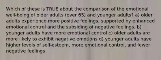 Which of these is TRUE about the comparison of the emotional well-being of older adults (over 65) and younger adults? a) older adults experience more positive feelings, supported by enhanced emotional control and the subsiding of negative feelings. b) younger adults have more emotional control c) older adults are more likely to exhibit negative emotions d) younger adults have higher levels of self-esteem, more emotional control, and fewer negative feelings