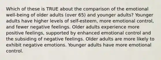 Which of these is TRUE about the comparison of the emotional well-being of older adults (over 65) and younger adults? Younger adults have higher levels of self-esteem, more emotional control, and fewer negative feelings. Older adults experience more positive feelings, supported by enhanced emotional control and the subsiding of negative feelings. Older adults are more likely to exhibit negative emotions. Younger adults have more emotional control.