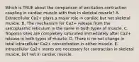 Which is TRUE about the comparison of excitation-contraction coupling in cardiac muscle with that in skeletal muscle? A. Extracellular Ca2+ plays a major role in cardiac but not skeletal muscle. B. The mechanism for Ca2+ release from the sarcoplasmic reticulum is the same in both types of muscle. C. Troponin sites are completely saturated immediately after Ca2+ release in both types of muscle. D. There is no net change in total intracellular Ca2+ concentration in either muscle. E. Intracellular Ca2+ stores are necessary for contraction in skeletal muscle, but not in cardiac muscle.