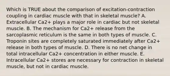 Which is TRUE about the comparison of excitation-contraction coupling in cardiac muscle with that in skeletal muscle? A. Extracellular Ca2+ plays a major role in cardiac but not skeletal muscle. B. The mechanism for Ca2+ release from the sarcoplasmic reticulum is the same in both types of muscle. C. Troponin sites are completely saturated immediately after Ca2+ release in both types of muscle. D. There is no net change in total intracellular Ca2+ concentration in either muscle. E. Intracellular Ca2+ stores are necessary for contraction in skeletal muscle, but not in cardiac muscle.