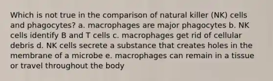 Which is not true in the comparison of natural killer (NK) cells and phagocytes? a. macrophages are major phagocytes b. NK cells identify B and T cells c. macrophages get rid of cellular debris d. NK cells secrete a substance that creates holes in the membrane of a microbe e. macrophages can remain in a tissue or travel throughout the body