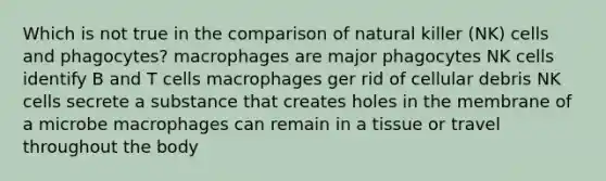 Which is not true in the comparison of natural killer (NK) cells and phagocytes? macrophages are major phagocytes NK cells identify B and T cells macrophages ger rid of cellular debris NK cells secrete a substance that creates holes in the membrane of a microbe macrophages can remain in a tissue or travel throughout the body