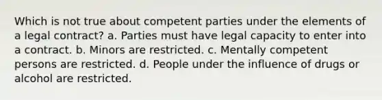 Which is not true about competent parties under the elements of a legal contract? a. Parties must have legal capacity to enter into a contract. b. Minors are restricted. c. Mentally competent persons are restricted. d. People under the influence of drugs or alcohol are restricted.