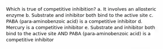 Which is true of competitive inhibition? a. It involves an allosteric enzyme b. Substrate and inhibitor both bind to the active site c. PABA (para-aminobenzoic acid) is a competitive inhibitor d. Mercury is a competitive inhibitor e. Substrate and inhibitor both bind to the active site AND PABA (para-aminobenzoic acid) is a competitive inhibitor