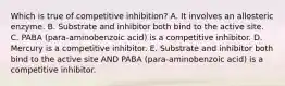 Which is true of competitive inhibition? A. It involves an allosteric enzyme. B. Substrate and inhibitor both bind to the active site. C. PABA (para-aminobenzoic acid) is a competitive inhibitor. D. Mercury is a competitive inhibitor. E. Substrate and inhibitor both bind to the active site AND PABA (para-aminobenzoic acid) is a competitive inhibitor.