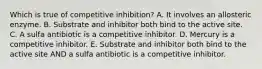 Which is true of competitive inhibition? A. It involves an allosteric enzyme. B. Substrate and inhibitor both bind to the active site. C. A sulfa antibiotic is a competitive inhibitor. D. Mercury is a competitive inhibitor. E. Substrate and inhibitor both bind to the active site AND a sulfa antibiotic is a competitive inhibitor.