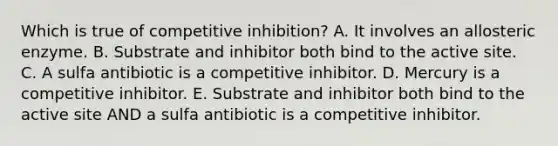 Which is true of competitive inhibition? A. It involves an allosteric enzyme. B. Substrate and inhibitor both bind to the active site. C. A sulfa antibiotic is a competitive inhibitor. D. Mercury is a competitive inhibitor. E. Substrate and inhibitor both bind to the active site AND a sulfa antibiotic is a competitive inhibitor.