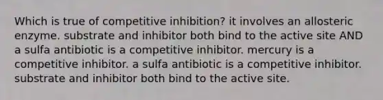 Which is true of competitive inhibition? it involves an allosteric enzyme. substrate and inhibitor both bind to the active site AND a sulfa antibiotic is a competitive inhibitor. mercury is a competitive inhibitor. a sulfa antibiotic is a competitive inhibitor. substrate and inhibitor both bind to the active site.