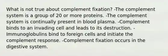 What is not true about complement fixation? -The complement system is a group of 20 or more proteins. -The complement system is continually present in blood plasma. -Complement binds to an invading cell and leads to its destruction. -Immunoglobulins bind to foreign cells and initiate the complement response. -Complement fixation occurs in the digestive system.