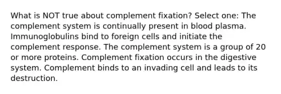 What is NOT true about complement fixation? Select one: The complement system is continually present in blood plasma. Immunoglobulins bind to foreign cells and initiate the complement response. The complement system is a group of 20 or more proteins. Complement fixation occurs in the digestive system. Complement binds to an invading cell and leads to its destruction.