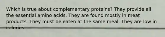 Which is true about complementary proteins? They provide all the essential amino acids. They are found mostly in meat products. They must be eaten at the same meal. They are low in calories.