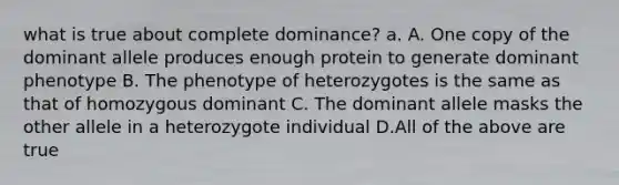 what is true about complete dominance? a. A. One copy of the dominant allele produces enough protein to generate dominant phenotype B. The phenotype of heterozygotes is the same as that of homozygous dominant C. The dominant allele masks the other allele in a heterozygote individual D.All of the above are true