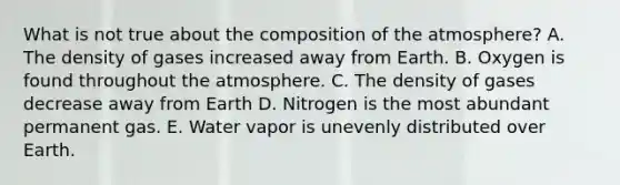 What is not true about the composition of the atmosphere? A. The density of gases increased away from Earth. B. Oxygen is found throughout the atmosphere. C. The density of gases decrease away from Earth D. Nitrogen is the most abundant permanent gas. E. Water vapor is unevenly distributed over Earth.