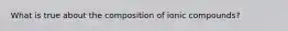 What is true about the composition of ionic compounds?