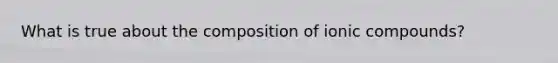 What is true about the composition of ionic compounds?