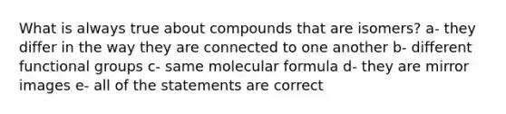 What is always true about compounds that are isomers? a- they differ in the way they are connected to one another b- different functional groups c- same molecular formula d- they are mirror images e- all of the statements are correct