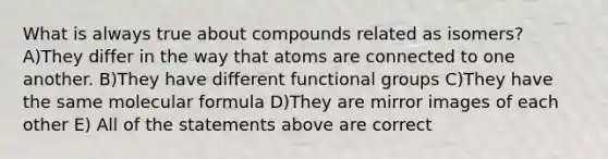 What is always true about compounds related as isomers? A)They differ in the way that atoms are connected to one another. B)They have different functional groups C)They have the same molecular formula D)They are mirror images of each other E) All of the statements above are correct