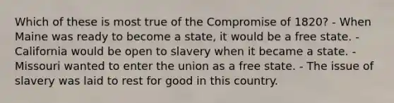 Which of these is most true of the Compromise of 1820? - When Maine was ready to become a state, it would be a free state. - California would be open to slavery when it became a state. - Missouri wanted to enter the union as a free state. - The issue of slavery was laid to rest for good in this country.