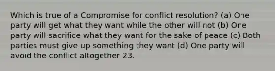 Which is true of a Compromise for conflict resolution? (a) One party will get what they want while the other will not (b) One party will sacrifice what they want for the sake of peace (c) Both parties must give up something they want (d) One party will avoid the conflict altogether 23.