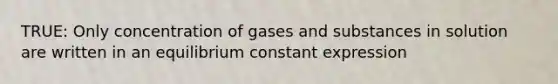 TRUE: Only concentration of gases and substances in solution are written in an equilibrium constant expression