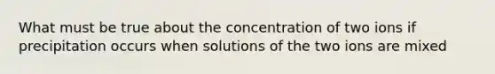 What must be true about the concentration of two ions if precipitation occurs when solutions of the two ions are mixed