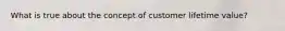 What is true about the concept of customer lifetime value?