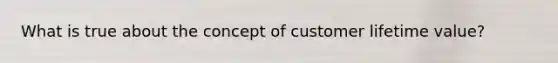 What is true about the concept of customer lifetime value?