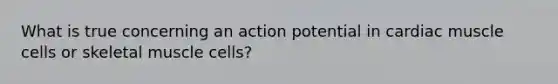 What is true concerning an action potential in cardiac muscle cells or skeletal muscle cells?