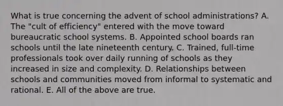 What is true concerning the advent of school administrations? A. The "cult of efficiency" entered with the move toward bureaucratic school systems. B. Appointed school boards ran schools until the late nineteenth century. C. Trained, full-time professionals took over daily running of schools as they increased in size and complexity. D. Relationships between schools and communities moved from informal to systematic and rational. E. All of the above are true.