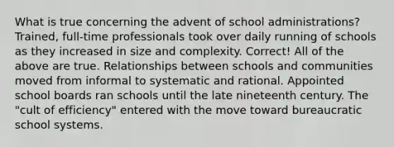 What is true concerning the advent of school administrations? Trained, full-time professionals took over daily running of schools as they increased in size and complexity. Correct! All of the above are true. Relationships between schools and communities moved from informal to systematic and rational. Appointed school boards ran schools until the late nineteenth century. The "cult of efficiency" entered with the move toward bureaucratic school systems.