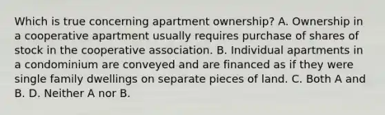 Which is true concerning apartment ownership? A. Ownership in a cooperative apartment usually requires purchase of shares of stock in the cooperative association. B. Individual apartments in a condominium are conveyed and are financed as if they were single family dwellings on separate pieces of land. C. Both A and B. D. Neither A nor B.