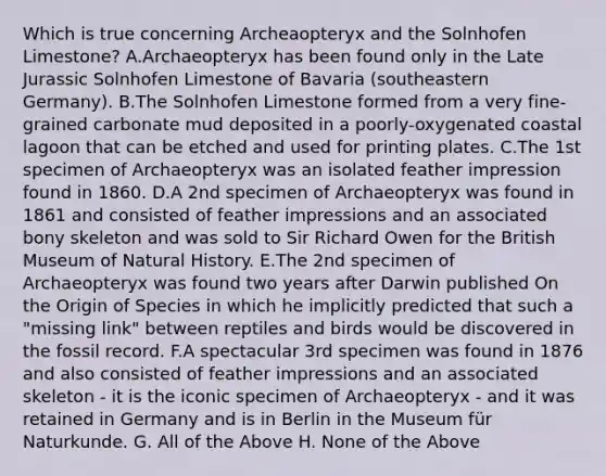 Which is true concerning Archeaopteryx and the Solnhofen Limestone? A.Archaeopteryx has been found only in the Late Jurassic Solnhofen Limestone of Bavaria (southeastern Germany). B.The Solnhofen Limestone formed from a very fine-grained carbonate mud deposited in a poorly-oxygenated coastal lagoon that can be etched and used for printing plates. C.The 1st specimen of Archaeopteryx was an isolated feather impression found in 1860. D.A 2nd specimen of Archaeopteryx was found in 1861 and consisted of feather impressions and an associated bony skeleton and was sold to Sir Richard Owen for the British Museum of Natural History. E.The 2nd specimen of Archaeopteryx was found two years after Darwin published On the Origin of Species in which he implicitly predicted that such a "missing link" between reptiles and birds would be discovered in the fossil record. F.A spectacular 3rd specimen was found in 1876 and also consisted of feather impressions and an associated skeleton - it is the iconic specimen of Archaeopteryx - and it was retained in Germany and is in Berlin in the Museum für Naturkunde. G. All of the Above H. None of the Above