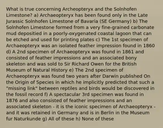 What is true concerning Archeopteryx and the Solnhofen Limestone? a) Archaeopteryx has been found only in the Late Jurassic Solnhofen Limestone of Bavaria (SE Germany) b) The Solnhofen Limestone formed from a very fine-grained carbonate mud depositied in a poorly-oxygenated coastal lagoon that can be etched and used for printing plates c) The 1st specimen of Archaeopteryx was an isolated feather impression found in 1860 d) A 2nd specimen of Archaeopteryx was found in 1861 and consisted of feather impressions and an associated bony skeleton and was sold to Sir Richard Owen for the British Museum of Natural History e) The 2nd specimen of Archaeopteryx was found two years after Darwin published On the Origin of Species in which he implicitly predicted that such a "missing link" between reptiles and birds would be discovered in the fossil record f) A spectacular 3rd specimen was found in 1876 and also consisted of feather impressions and an associated skeleton - it is the iconic specimen of Archaeopteryx - and it was retained in Germany and is in Berlin in the Museum fur Naturkunde g) All of these h) None of these