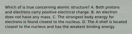 Which of is true concerning atomic structure? A. Both protons and electrons carry positive electrical charge. B. An electron does not have any mass. C. The strongest body energy for electrons is found closest to the nucleus. D. The A shell is located closest to the nucleus and has the weakest binding energy.