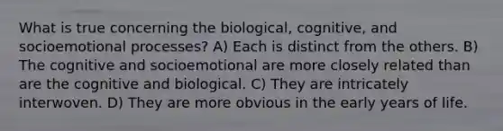 What is true concerning the biological, cognitive, and socioemotional processes? A) Each is distinct from the others. B) The cognitive and socioemotional are more closely related than are the cognitive and biological. C) They are intricately interwoven. D) They are more obvious in the early years of life.