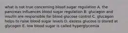 what is not true concerning blood sugar regulation A. the pancreas influences blood sugar regulation B. glucagon and insulin are responsible for blood glucose control C. glucagon helps to raise blood sugar levels D. excess glucose is stored at glycogen E. low blood sugar is called hyperglycemia