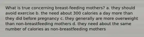 What is true concerning breast-feeding mothers? a. they should avoid exercise b. the need about 300 calories a day more than they did before pregnancy c. they generally are more overweight than non-breastfeeding mothers d. they need about the same number of calories as non-breastfeeding mothers