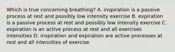 Which is true concerning breathing? A. inspiration is a passive process at rest and possibly low intensity exercise B. expiration is a passive process at rest and possibly low intensity exercise C. expiration is an active process at rest and all exercises intensities D. inspiration and expiration are active processes at rest and all intensities of exercise