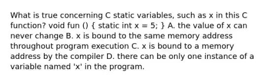 What is true concerning C static variables, such as x in this C function? void fun () ( static int x = 5; ) A. the value of x can never change B. x is bound to the same memory address throughout program execution C. x is bound to a memory address by the compiler D. there can be only one instance of a variable named 'x' in the program.