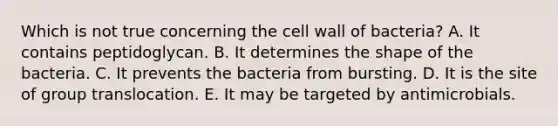 Which is not true concerning the cell wall of bacteria? A. It contains peptidoglycan. B. It determines the shape of the bacteria. C. It prevents the bacteria from bursting. D. It is the site of group translocation. E. It may be targeted by antimicrobials.