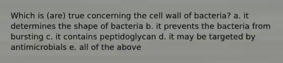 Which is (are) true concerning the cell wall of bacteria? a. it determines the shape of bacteria b. it prevents the bacteria from bursting c. it contains peptidoglycan d. it may be targeted by antimicrobials e. all of the above