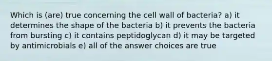 Which is (are) true concerning the cell wall of bacteria? a) it determines the shape of the bacteria b) it prevents the bacteria from bursting c) it contains peptidoglycan d) it may be targeted by antimicrobials e) all of the answer choices are true