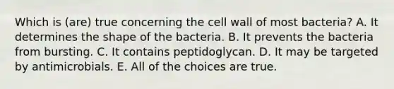 Which is (are) true concerning the cell wall of most bacteria? A. It determines the shape of the bacteria. B. It prevents the bacteria from bursting. C. It contains peptidoglycan. D. It may be targeted by antimicrobials. E. All of the choices are true.